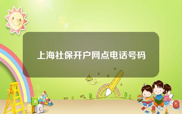 上海社保开户网点电话号码(上海社保窗口地址)