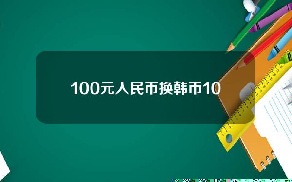 100元人民币换韩币(100元人民币等于多少钱)