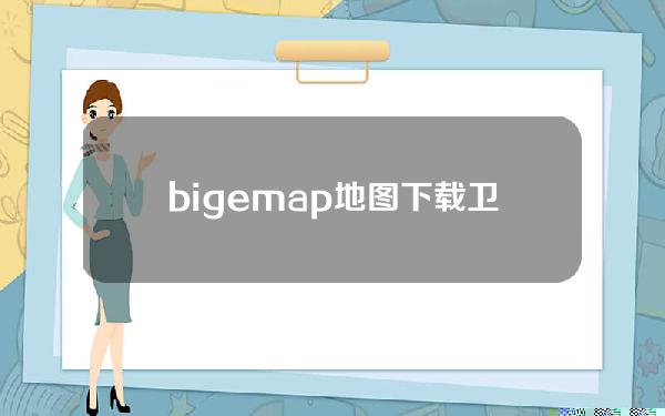 bigemap地图下载卫星，bigemap卫星地图下载器
